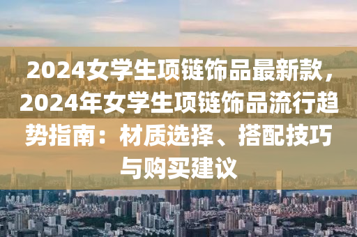 2024女学生项链饰品最新款，2024年女学生项链饰品流行趋势指南：材质选择、搭配技巧与购买建议