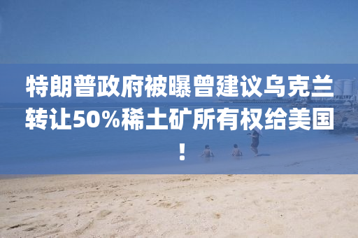 特朗普政府被曝曾建议乌克兰转让50%稀土矿所有权给美国！