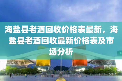 海盐县老酒回收价格表最新，海盐县老酒回收最新价格表及市场分析