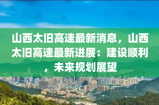 山西太旧高速最新消息，山西太旧高速最新进展：建设顺利，未来规划展望