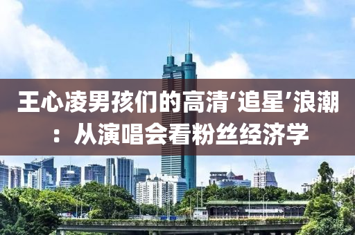 王心凌男孩们的高清‘追星’浪潮：从演唱会看粉丝经济学
