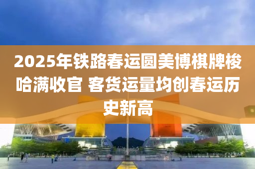 2025年铁路春运圆美博棋牌梭哈满收官 客货运量均创春运历史新高