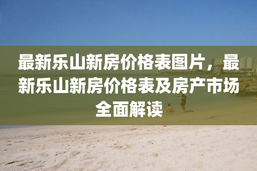最新乐山新房价格表图片，最新乐山新房价格表及房产市场全面解读
