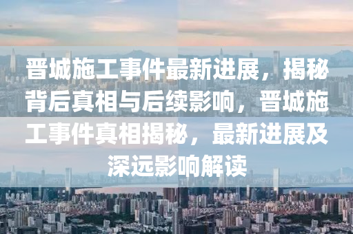 晋城施工事件最新进展，揭秘背后真相与后续影响，晋城施工事件真相揭秘，最新进展及深远影响解读
