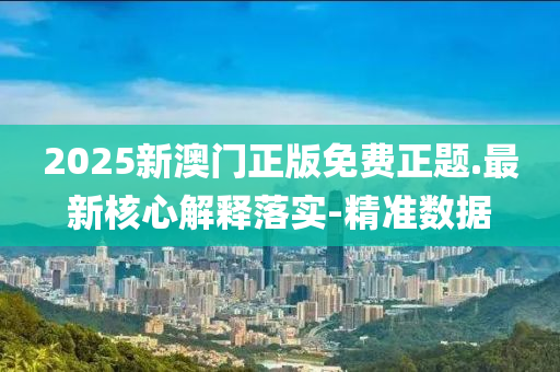 2025新澳门正版免费正题.最新核心解释落实-精准数据