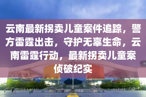 云南最新拐卖儿童案件追踪，警方雷霆出击，守护无辜生命，云南雷霆行动，最新拐卖儿童案侦破纪实