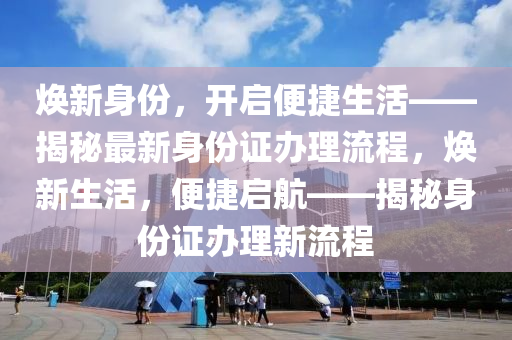 焕新身份，开启便捷生活——揭秘最新身份证办理流程，焕新生活，便捷启航——揭秘身份证办理新流程