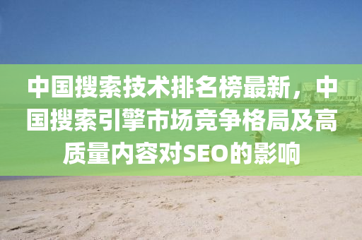 中国搜索技术排名榜最新，中国搜索引擎市场竞争格局及高质量内容对SEO的影响