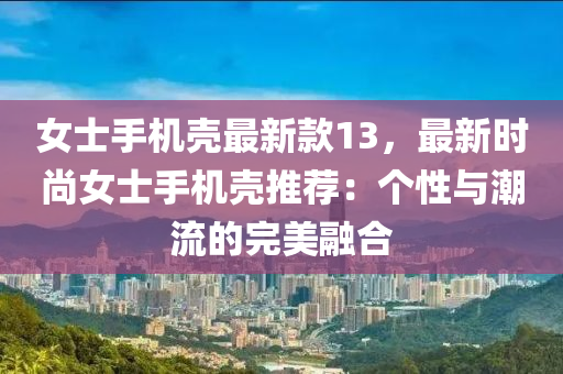 女士手机壳最新款13，最新时尚女士手机壳推荐：个性与潮流的完美融合
