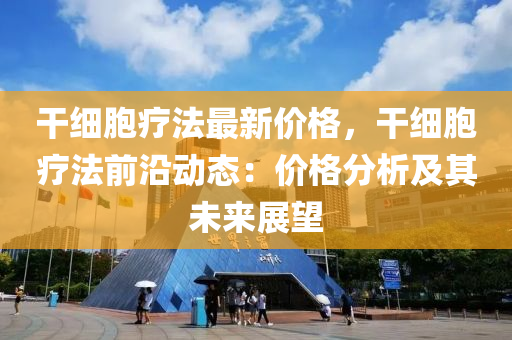 干细胞疗法最新价格，干细胞疗法前沿动态：价格分析及其未来展望