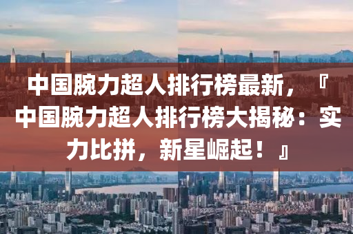中国腕力超人排行榜最新，『中国腕力超人排行榜大揭秘：实力比拼，新星崛起！』