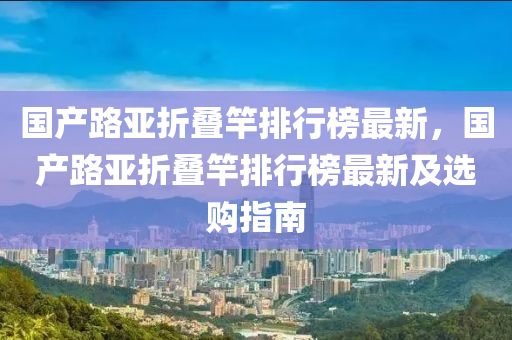 国产路亚折叠竿排行榜最新，国产路亚折叠竿排行榜最新及选购指南