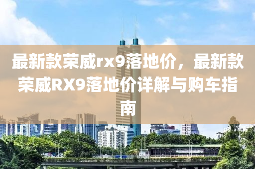最新款荣威rx9落地价，最新款荣威RX9落地价详解与购车指南