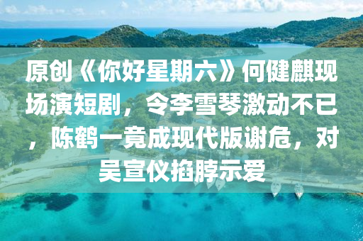 原创《你好星期六》何健麒现场演短剧，令李雪琴激动不已，陈鹤一竟成现代版谢危，对吴宣仪掐脖示爱