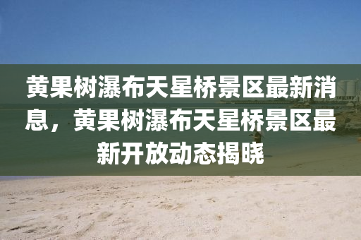 黄果树瀑布天星桥景区最新消息，黄果树瀑布天星桥景区最新开放动态揭晓
