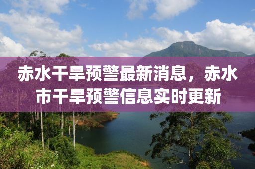 赤水干旱预警最新消息，赤水市干旱预警信息实时更新