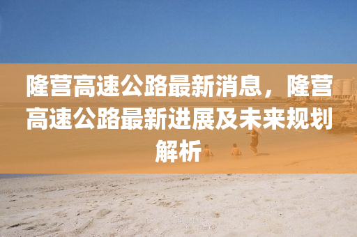 隆营高速公路最新消息，隆营高速公路最新进展及未来规划解析