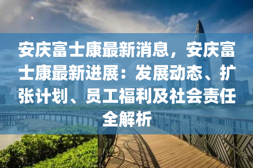 安庆富士康最新消息，安庆富士康最新进展：发展动态、扩张计划、员工福利及社会责任全解析