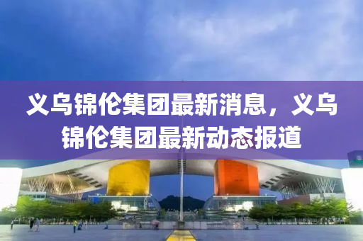 义乌锦伦集团最新消息，义乌锦伦集团最新动态报道