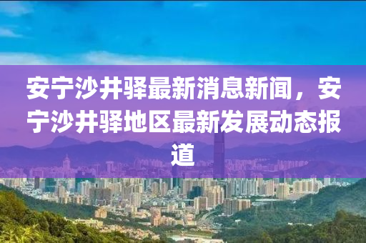 安宁沙井驿最新消息新闻，安宁沙井驿地区最新发展动态报道
