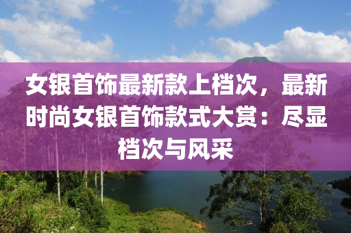 女银首饰最新款上档次，最新时尚女银首饰款式大赏：尽显档次与风采