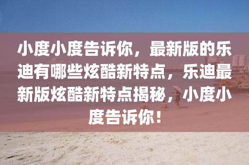小度小度告诉你，最新版的乐迪有哪些炫酷新特点，乐迪最新版炫酷新特点揭秘，小度小度告诉你！