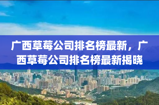 广西草莓公司排名榜最新，广西草莓公司排名榜最新揭晓