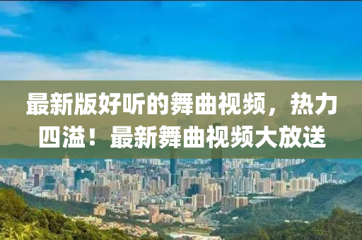 最新版好听的舞曲视频，热力四溢！最新舞曲视频大放送
