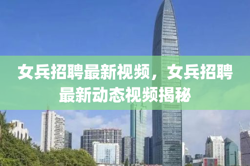 女兵招聘最新视频，女兵招聘最新动态视频揭秘