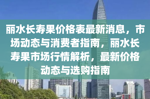 丽水长寿果价格表最新消息，市场动态与消费者指南，丽水长寿果市场行情解析，最新价格动态与选购指南