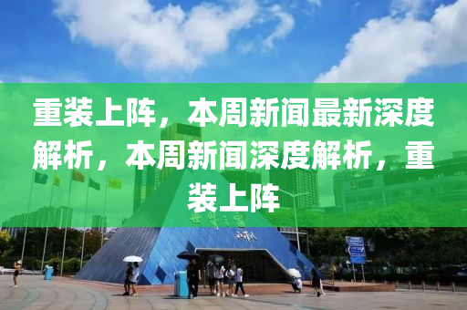 重装上阵，本周新闻最新深度解析，本周新闻深度解析，重装上阵