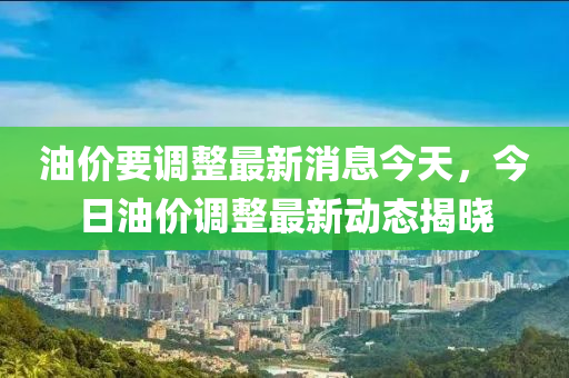 油价要调整最新消息今天，今日油价调整最新动态揭晓