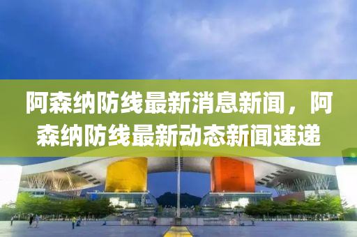 阿森纳防线最新消息新闻，阿森纳防线最新动态新闻速递
