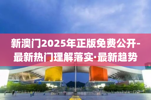 新澳门2025年正版免费公开-最新热门理解落实·最新趋势