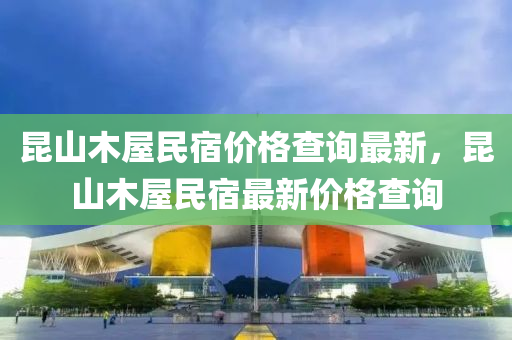 昆山木屋民宿价格查询最新，昆山木屋民宿最新价格查询