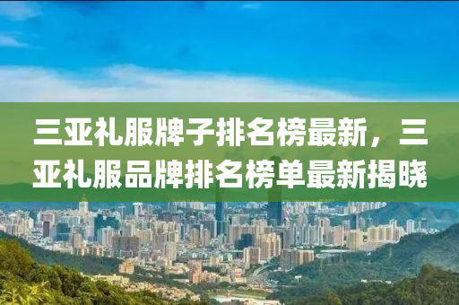 三亚礼服牌子排名榜最新，三亚礼服品牌排名榜单最新揭晓