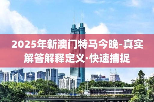2025年新澳门特马今晚-真实解答解释定义·快速捕捉