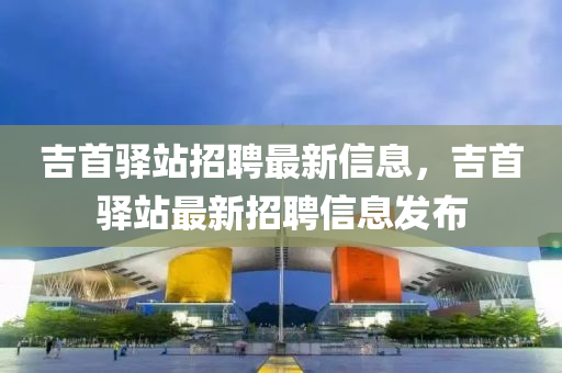 吉首驿站招聘最新信息，吉首驿站最新招聘信息发布