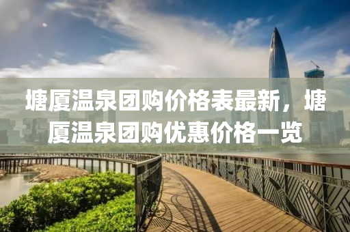 塘厦温泉团购价格表最新，塘厦温泉团购优惠价格一览