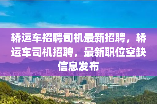 轿运车招聘司机最新招聘，轿运车司机招聘，最新职位空缺信息发布