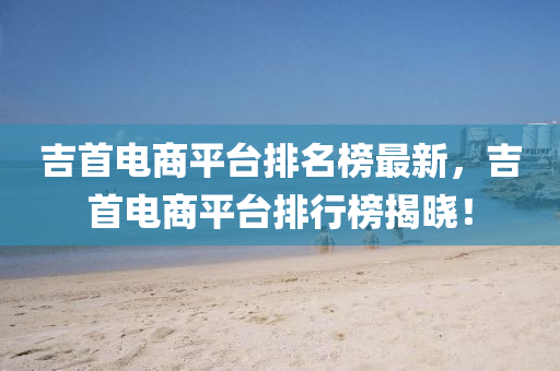 吉首电商平台排名榜最新，吉首电商平台排行榜揭晓！