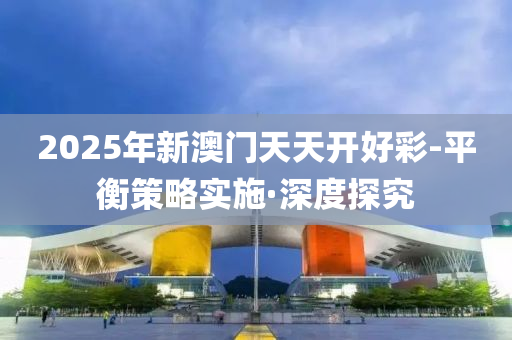 2025年新澳门天天开好彩-平衡策略实施·深度探究