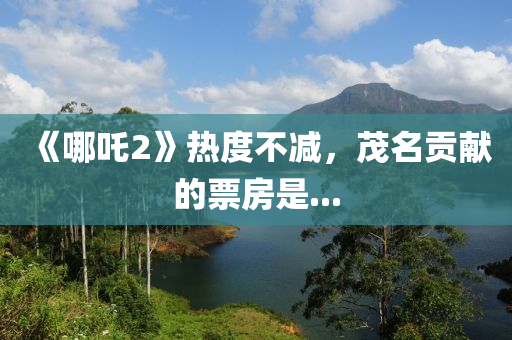 《哪吒2》热度不减，茂名贡献的票房是...
