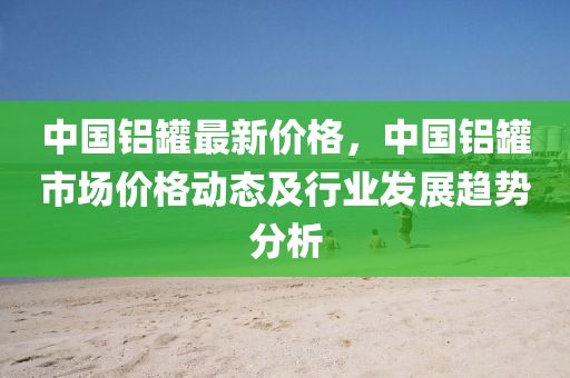 中国铝罐最新价格，中国铝罐市场价格动态及行业发展趋势分析