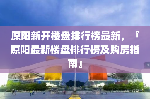 原阳新开楼盘排行榜最新，『原阳最新楼盘排行榜及购房指南』