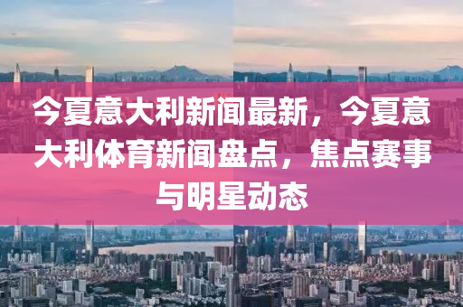 今夏意大利新闻最新，今夏意大利体育新闻盘点，焦点赛事与明星动态