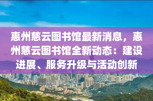 惠州慈云图书馆最新消息，惠州慈云图书馆全新动态：建设进展、服务升级与活动创新