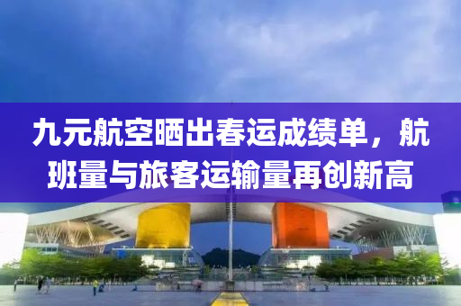 九元航空晒出春运成绩单，航班量与旅客运输量再创新高