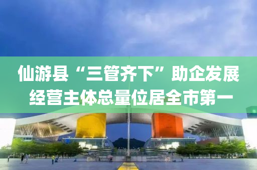仙游县“三管齐下”助企发展 经营主体总量位居全市第一