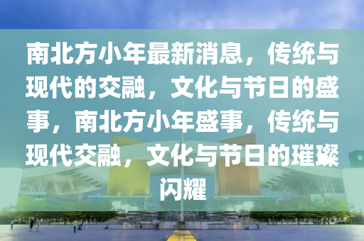 南北方小年最新消息，传统与现代的交融，文化与节日的盛事，南北方小年盛事，传统与现代交融，文化与节日的璀璨闪耀